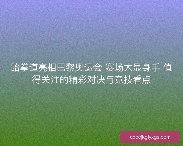 跆拳道亮相巴黎奥运会 赛场大显身手 值得关注的精彩对决与竞技看点