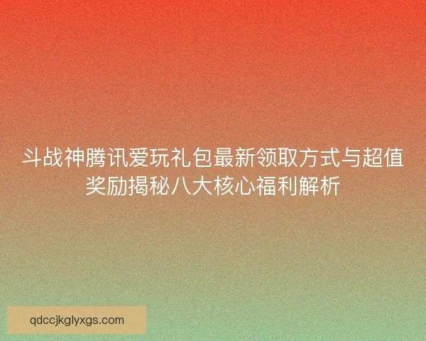 斗战神腾讯爱玩礼包最新领取方式与超值奖励揭秘八大核心福利解析