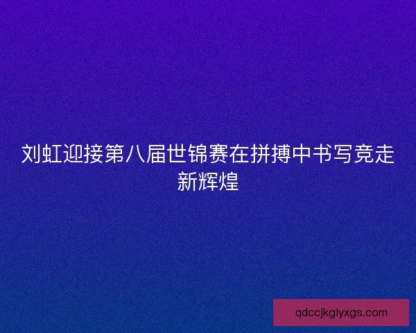刘虹迎接第八届世锦赛在拼搏中书写竞走新辉煌 刘虹迎接第八届世锦赛在拼搏中书写竞走新辉煌