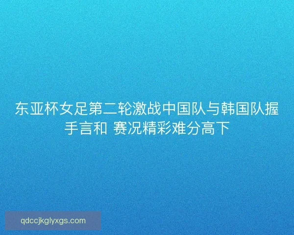 东亚杯女足第二轮激战中国队与韩国队握手言和 赛况精彩难分高下 东亚杯女足第二轮激战中国队与韩国队握手言和 赛况精彩难分高下