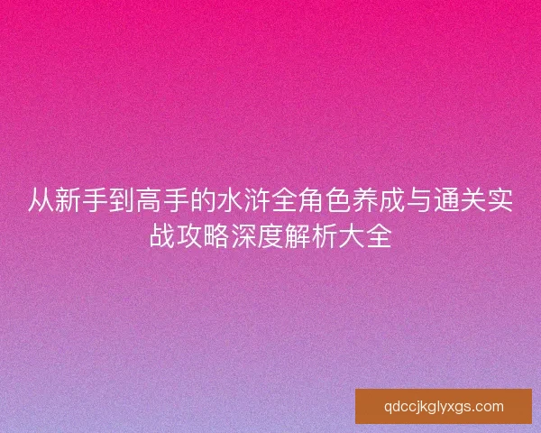 从新手到高手的水浒全角色养成与通关实战攻略深度解析大全 从新手到高手的水浒全角色养成与通关实战攻略深度解析大全