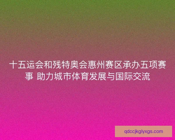 十五运会和残特奥会惠州赛区承办五项赛事 助力城市体育发展与国际交流