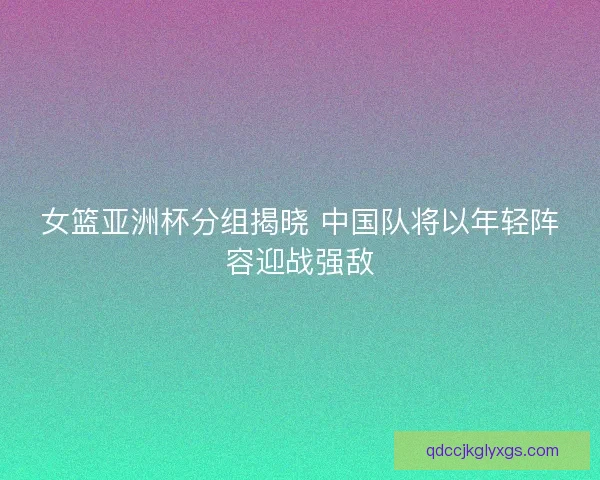 女篮亚洲杯分组揭晓 中国队将以年轻阵容迎战强敌