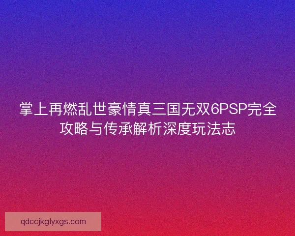 掌上再燃乱世豪情真三国无双6PSP完全攻略与传承解析深度玩法志