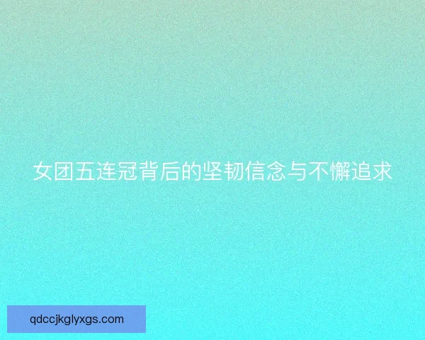 女团五连冠背后的坚韧信念与不懈追求
