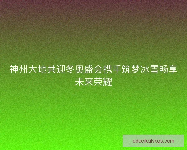 神州大地共迎冬奥盛会携手筑梦冰雪畅享未来荣耀
