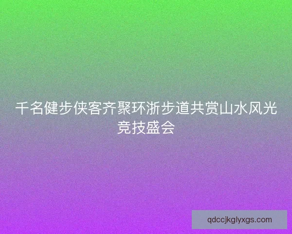 千名健步侠客齐聚环浙步道共赏山水风光竞技盛会