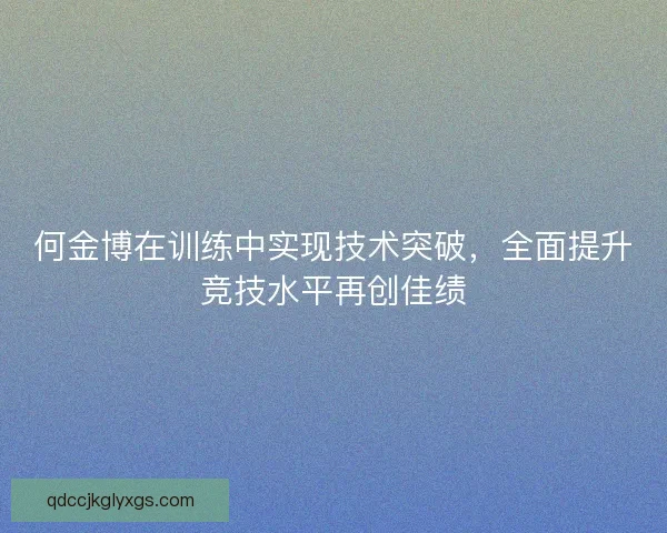 何金博在训练中实现技术突破,全面提升竞技水平再创佳绩 何金博在训练中实现技术突破,全面提升竞技水平再创佳绩